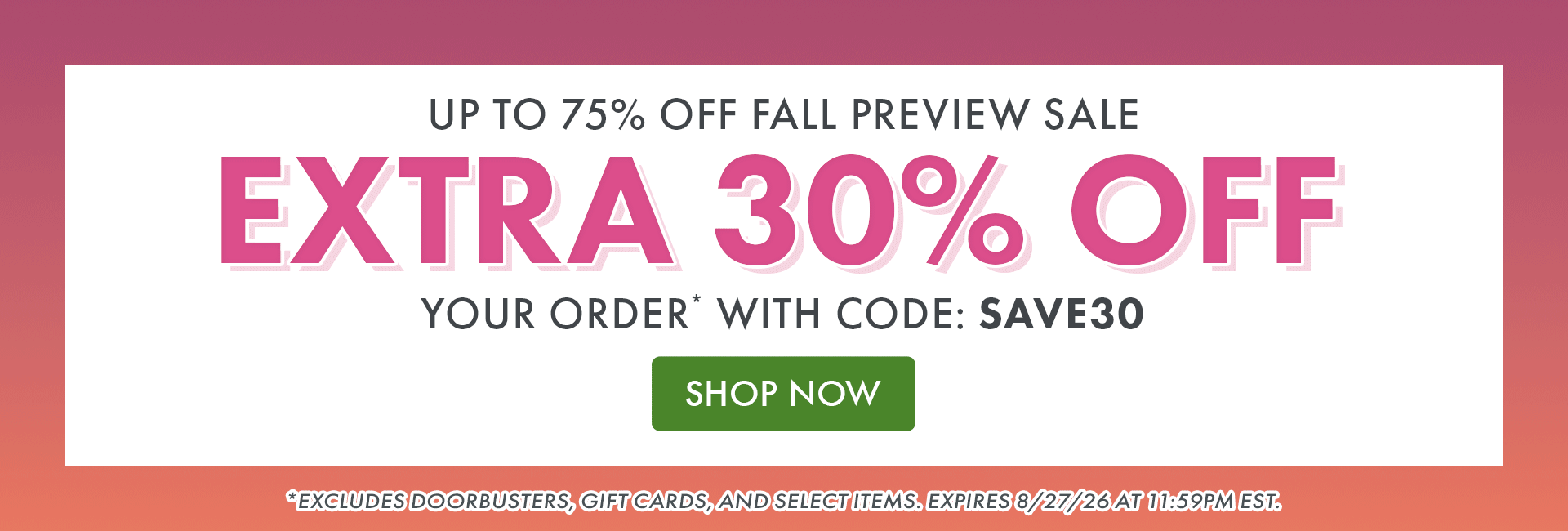 Up to 75% OFF Fall Preview Sale | Extra 30% OFF Your Order* with code: SAVE30 | SHOP NOW | *Excludes doorbusters, gift cards, and select items. Expires 8/27/26 at 11:59PM EST.