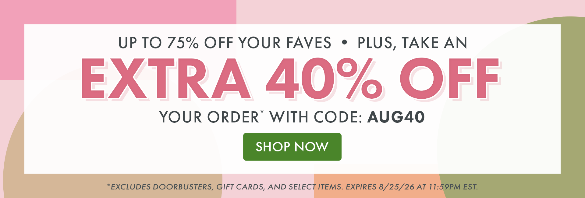 Up to 75% OFF your faves! Plus, take an Extra 40% OFF your order* with code: AUG40 | SHOP NOW | *Excludes doorbusters, gift cards, and select items. Expires 8/25/26 at 11:59PM EST.