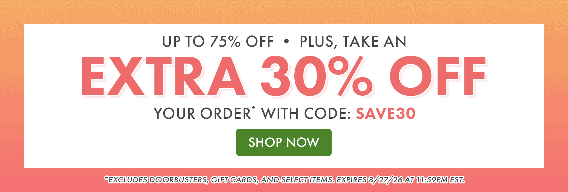 UP TO 75% OFF • PLUS, TAKE AN EXTRA 30% OFF YOUR ORDER* WITH CODE: SAVE30 *Excludes doorbusters, gift cards, and select items. Expires 8/27/26 at 11:59PM EST.
