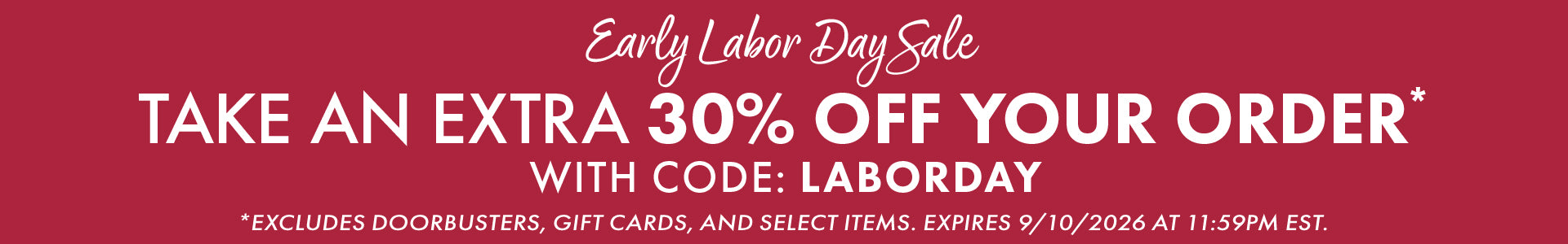 Early Labor Day Sale | Plus, take an EXTRA 30% OFF your order* with code: LABORDAY *EXCLUDES DOORBUSTERS, GIFT CARDS, AND SELECT ITEMS. EXPIRES 9/10/2026 AT 11:59PM EST.