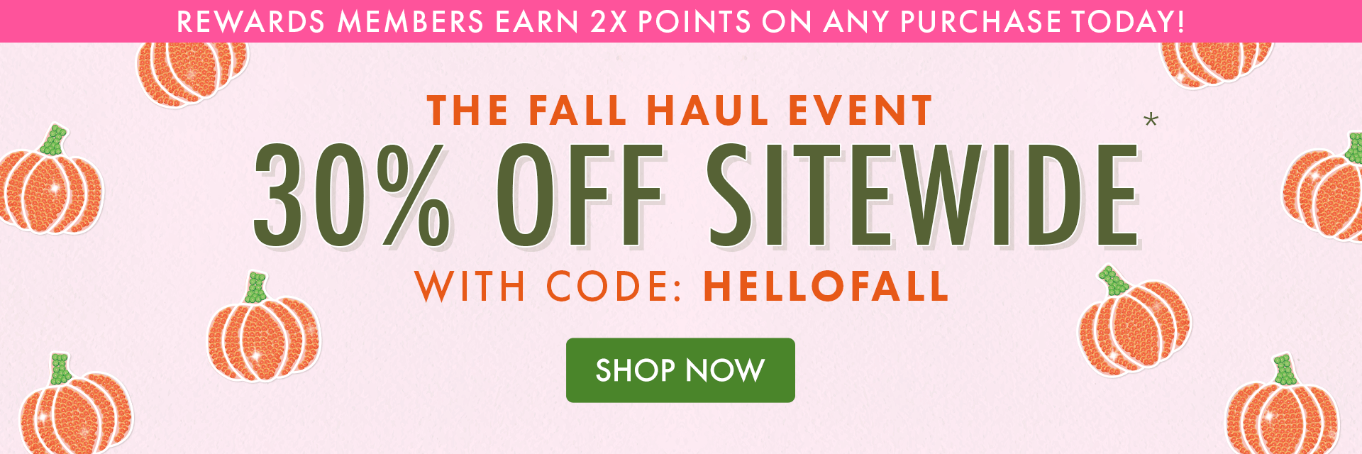 REWARDS MEMBERS EARN 2X POINTS ON ANY PURCHASE TODAY! | THE FALL HAUL EVENT | 30% OFF SITEWIDE* WITH CODE: HELLOFALL