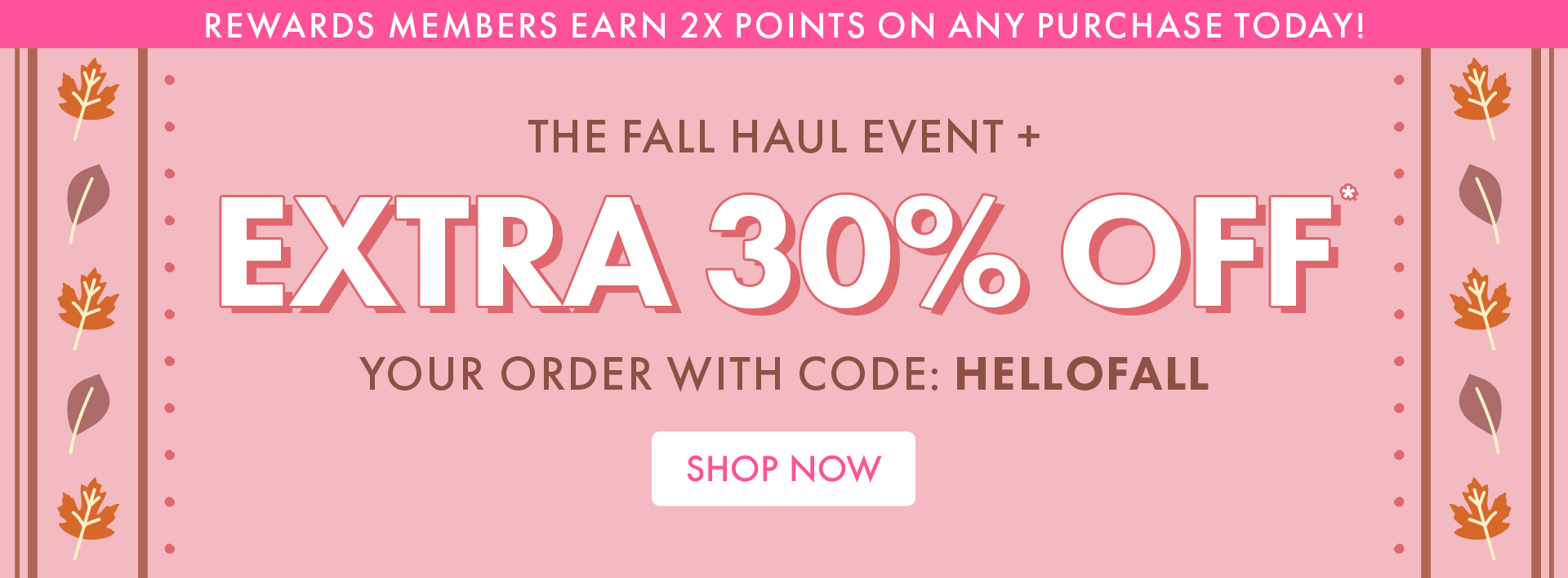 REWARDS MEMBERS EARN 2X POINTS ON ANY PURCHASE TODAY! THE FALL HAUL EVENT + EXTRA 30% OFF* YOUR ORDER WITH CODE: HELLOFALL | SHOP NOW